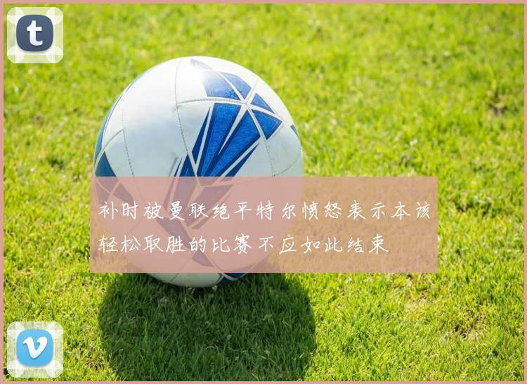 补时被曼联绝平特尔愤怒表示本该轻松取胜的比赛不应如此结束