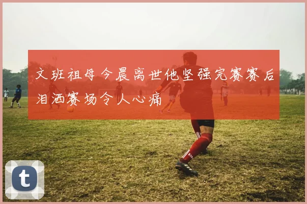 文班祖母今晨离世他坚强完赛赛后泪洒赛场令人心痛