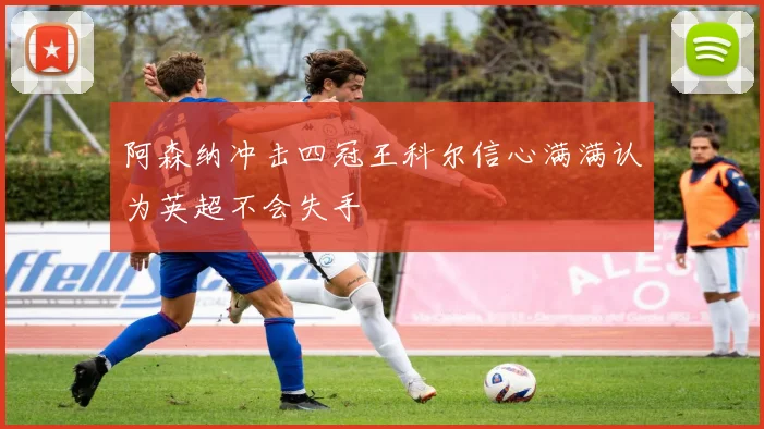 阿森纳冲击四冠王科尔信心满满认为英超不会失手