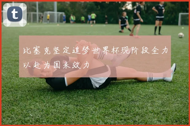比塞克坚定追梦世界杯现阶段全力以赴为国米效力