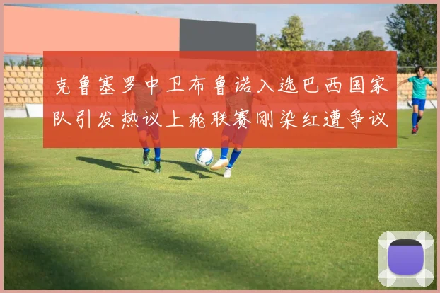 克鲁塞罗中卫布鲁诺入选巴西国家队引发热议上轮联赛刚染红遭争议