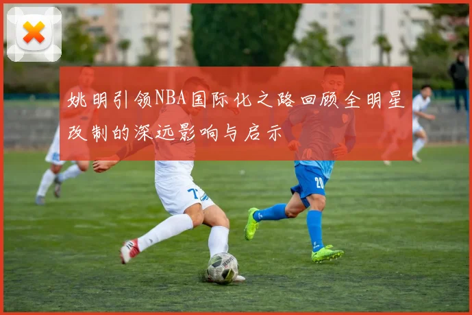 姚明引领NBA国际化之路回顾全明星改制的深远影响与启示