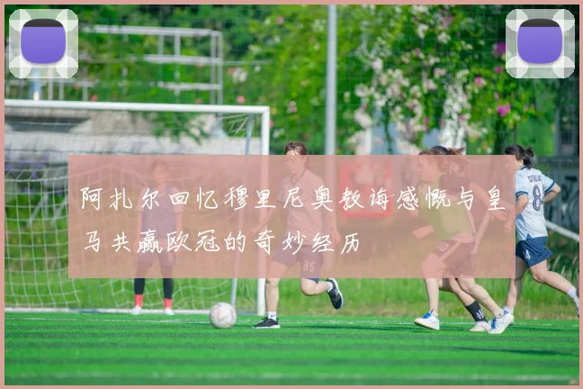 阿扎尔回忆穆里尼奥教诲感慨与皇马共赢欧冠的奇妙经历