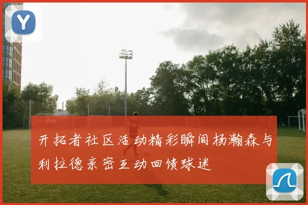 开拓者社区活动精彩瞬间杨瀚森与利拉德亲密互动回馈球迷