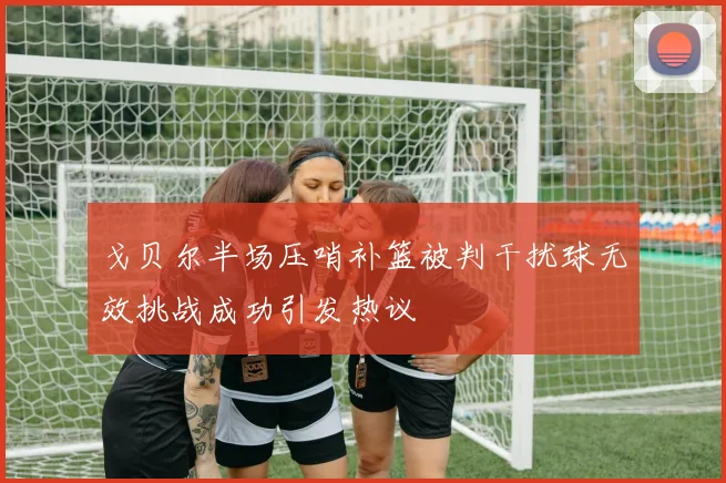 戈贝尔半场压哨补篮被判干扰球无效挑战成功引发热议