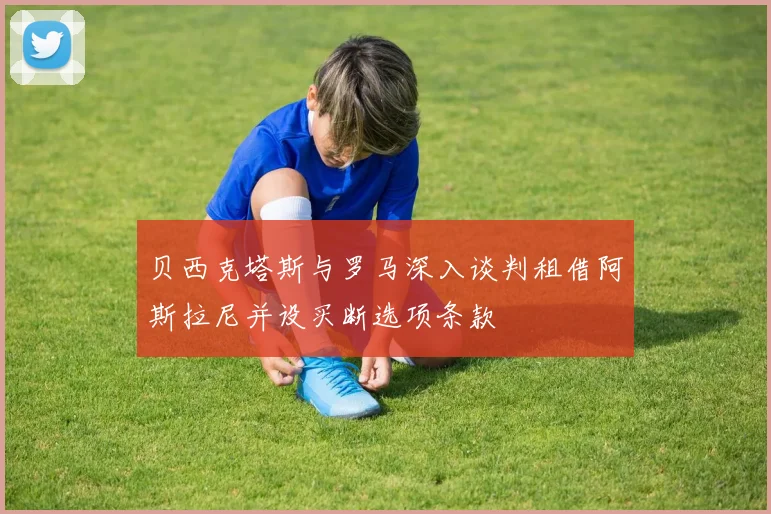 贝西克塔斯与罗马深入谈判租借阿斯拉尼并设买断选项条款