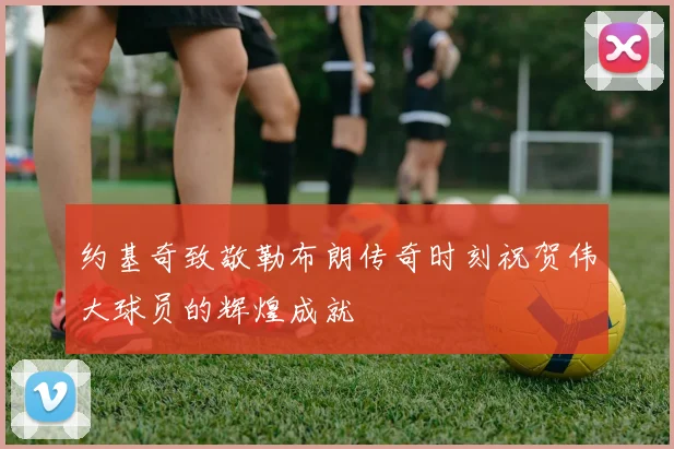 约基奇致敬勒布朗传奇时刻祝贺伟大球员的辉煌成就