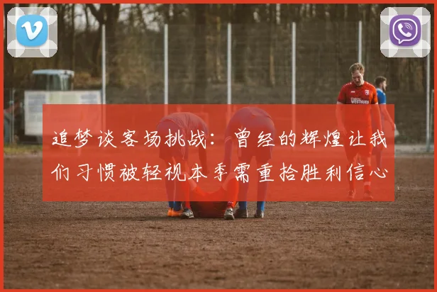 追梦谈客场挑战：曾经的辉煌让我们习惯被轻视本季需重拾胜利信心
