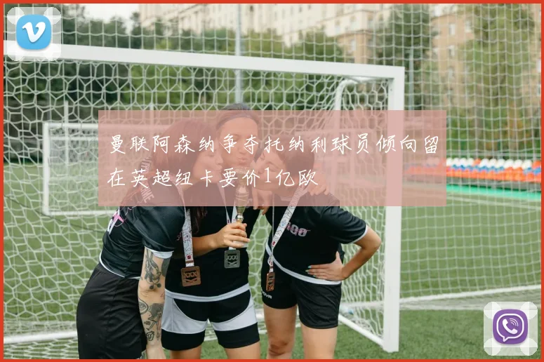 曼联阿森纳争夺托纳利球员倾向留在英超纽卡要价1亿欧
