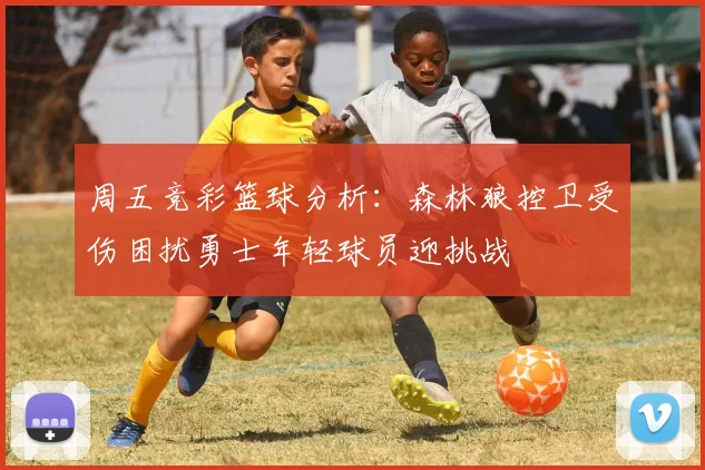 周五竞彩篮球分析：森林狼控卫受伤困扰勇士年轻球员迎挑战
