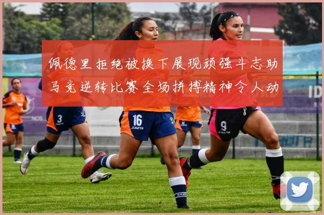 佩德里拒绝被换下展现顽强斗志助马竞逆转比赛全场拼搏精神令人动容