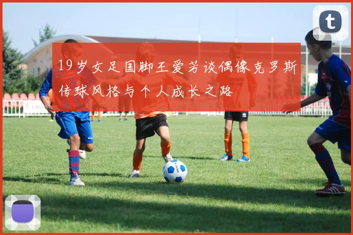 19岁女足国脚王爱芳谈偶像克罗斯传球风格与个人成长之路