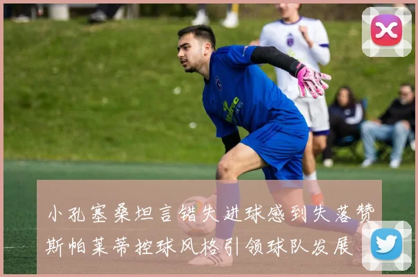 小孔塞桑坦言错失进球感到失落赞斯帕莱蒂控球风格引领球队发展