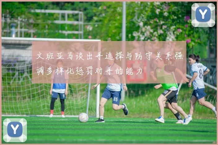文班亚马谈出手选择与防守关系强调多样化惩罚对手的能力