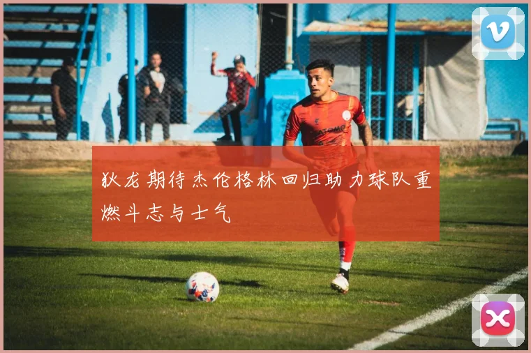 狄龙期待杰伦格林回归助力球队重燃斗志与士气