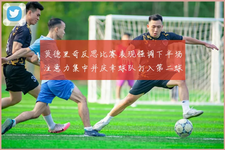 莫德里奇反思比赛表现强调下半场注意力集中并庆幸球队打入第二球