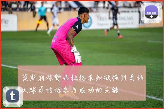 莫斯利称赞弗拉格求知欲强烈是伟大球员的标志与成功的关键