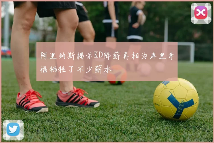 阿里纳斯揭示KD降薪真相为库里幸福牺牲了不少薪水