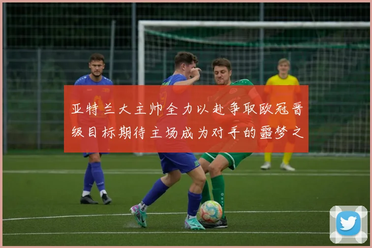 亚特兰大主帅全力以赴争取欧冠晋级目标期待主场成为对手的噩梦之地