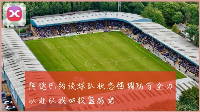 阿德巴约谈球队状态强调防守全力以赴以找回投篮感觉