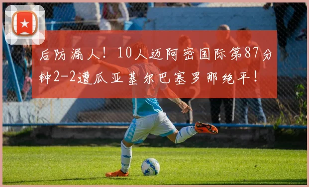 后防漏人！10人迈阿密国际第87分钟2-2遭瓜亚基尔巴塞罗那绝平！