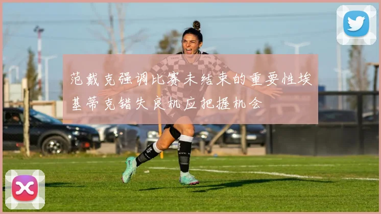 范戴克强调比赛未结束的重要性埃基蒂克错失良机应把握机会