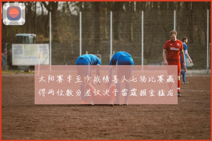 太阳赛季至今战绩喜人七场比赛赢得两位数分差仅次于雷霆掘金猛龙