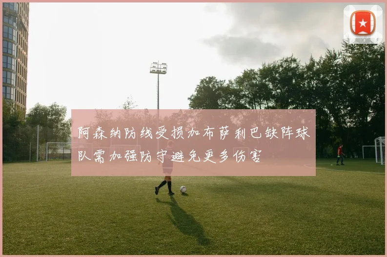 阿森纳防线受损加布萨利巴缺阵球队需加强防守避免更多伤害