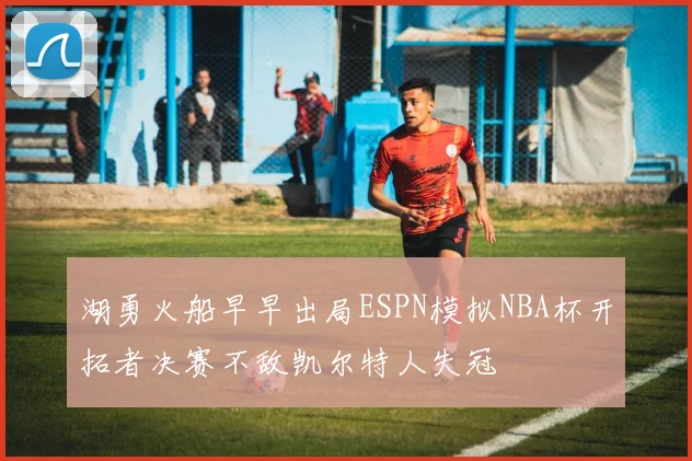 湖勇火船早早出局ESPN模拟NBA杯开拓者决赛不敌凯尔特人失冠