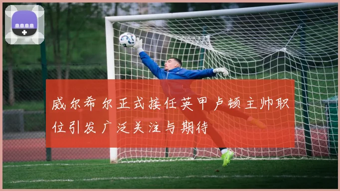 威尔希尔正式接任英甲卢顿主帅职位引发广泛关注与期待