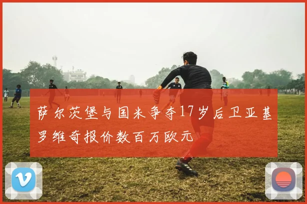 萨尔茨堡与国米争夺17岁后卫亚基罗维奇报价数百万欧元
