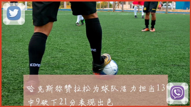 哈克斯称赞拉松为球队活力担当13中9砍下21分表现出色