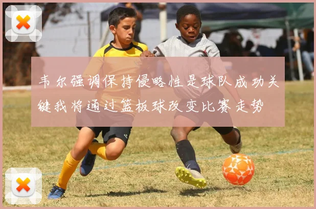 韦尔强调保持侵略性是球队成功关键我将通过篮板球改变比赛走势