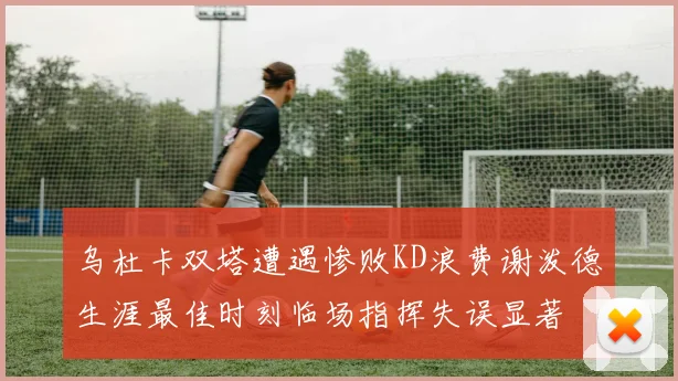 乌杜卡双塔遭遇惨败KD浪费谢泼德生涯最佳时刻临场指挥失误显著
