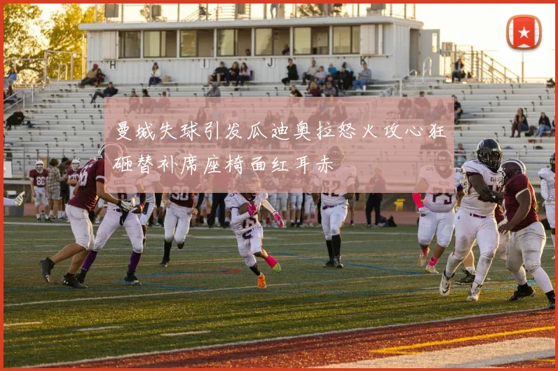 曼城失球引发瓜迪奥拉怒火攻心狂砸替补席座椅面红耳赤