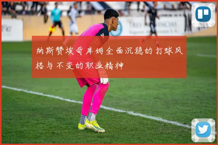 纳斯赞埃奇库姆全面沉稳的打球风格与不变的职业精神