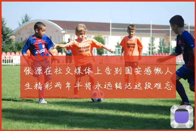 张源在社交媒体上告别国安感慨人生精彩两年半将永远铭记这段难忘故事